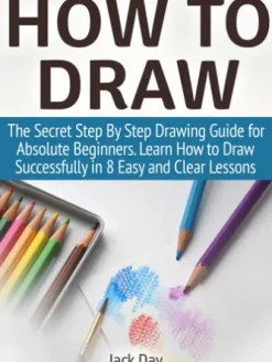 How to Draw: The Secret Step By Step Drawing Guide for Absolute Beginners. Learn How to Draw Successfully in 8 Easy and Clear Lessons